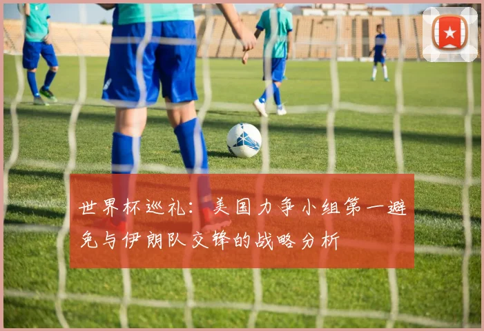 世界杯巡礼：美国力争小组第一避免与伊朗队交锋的战略分析
