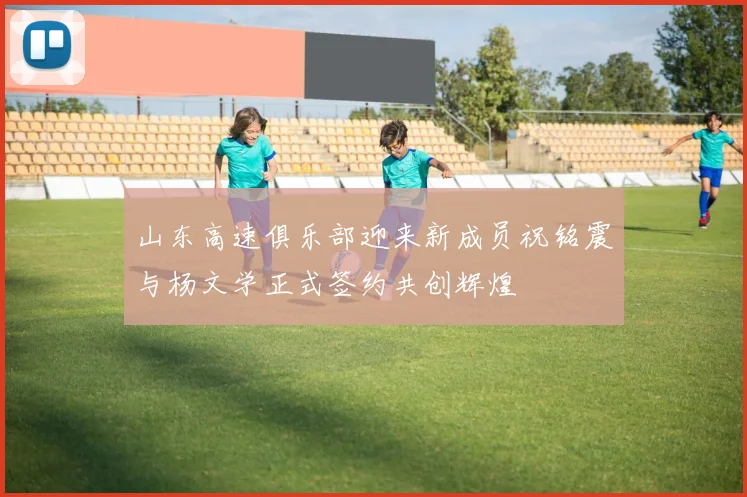 山东高速俱乐部迎来新成员祝铭震与杨文学正式签约共创辉煌