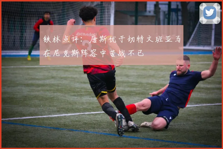 铁林点评：唐斯优于切特文班亚马在尼克斯阵容中苦战不已