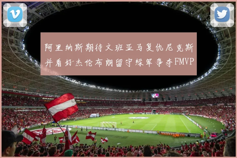 阿里纳斯期待文班亚马复仇尼克斯并看好杰伦布朗留守绿军争夺FMVP