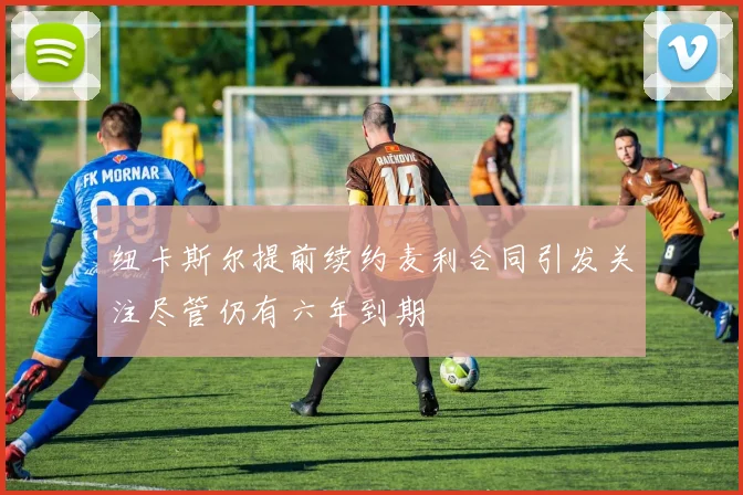 纽卡斯尔提前续约麦利合同引发关注尽管仍有六年到期