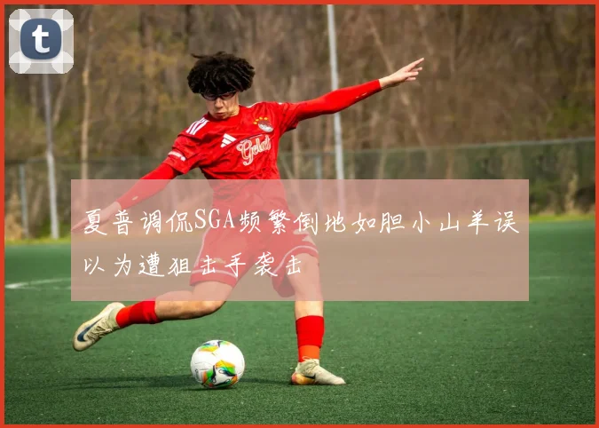 夏普调侃SGA频繁倒地如胆小山羊误以为遭狙击手袭击