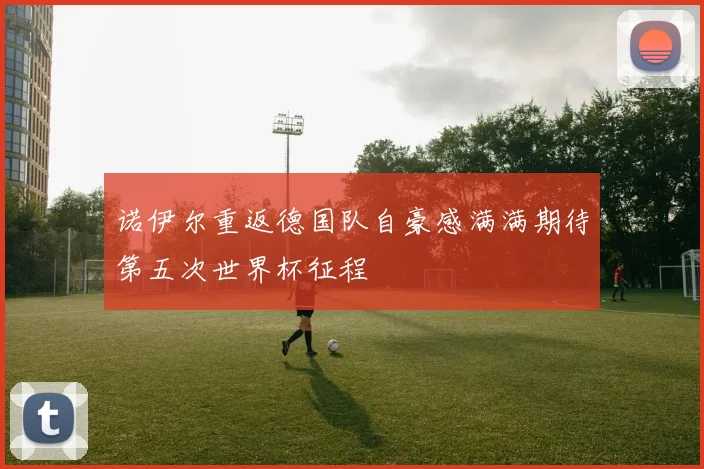 诺伊尔重返德国队自豪感满满期待第五次世界杯征程