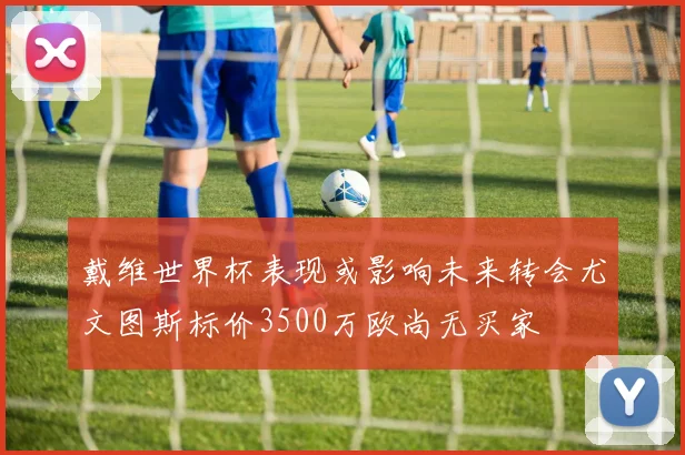 戴维世界杯表现或影响未来转会尤文图斯标价3500万欧尚无买家