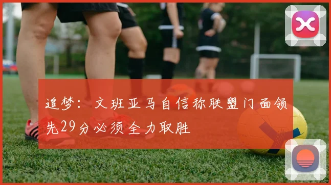 追梦：文班亚马自信称联盟门面领先29分必须全力取胜