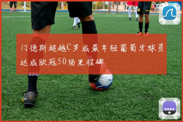 门德斯超越C罗成最年轻葡萄牙球员达成欧冠50场里程碑
