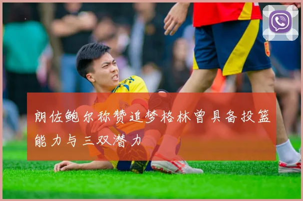 朗佐鲍尔称赞追梦格林曾具备投篮能力与三双潜力