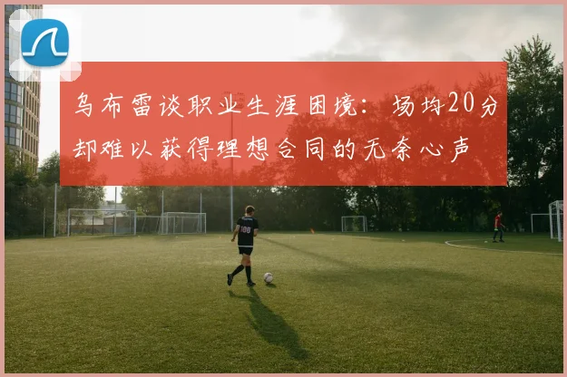 乌布雷谈职业生涯困境：场均20分却难以获得理想合同的无奈心声